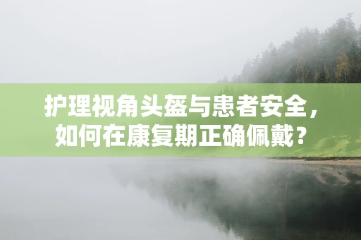 护理视角头盔与患者安全，如何在康复期正确佩戴？