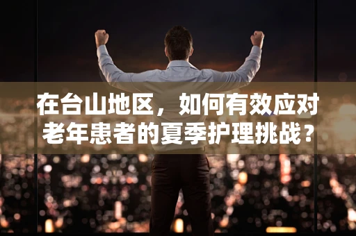 在台山地区，如何有效应对老年患者的夏季护理挑战？