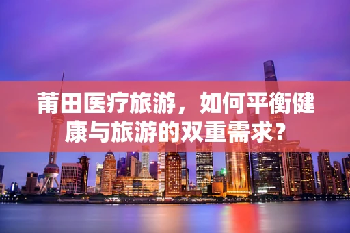 莆田医疗旅游，如何平衡健康与旅游的双重需求？