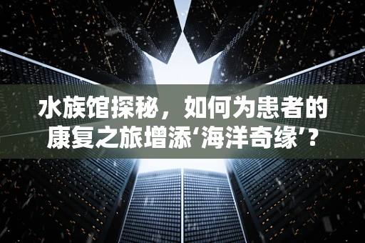 水族馆探秘，如何为患者的康复之旅增添‘海洋奇缘’？