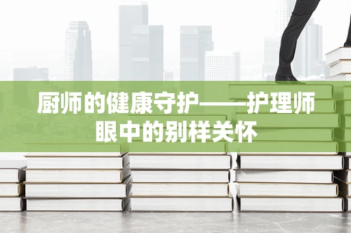 厨师的健康守护——护理师眼中的别样关怀