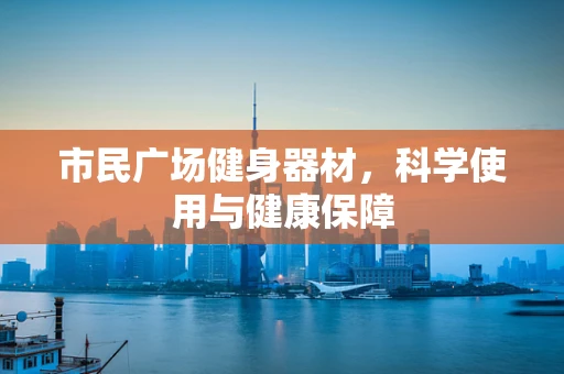 市民广场健身器材，科学使用与健康保障