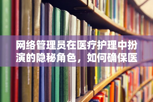 网络管理员在医疗护理中扮演的隐秘角色，如何确保医疗信息的安全传输？