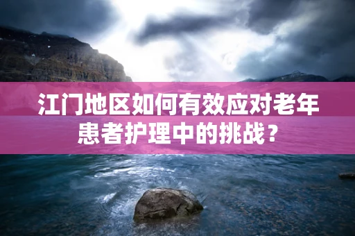 江门地区如何有效应对老年患者护理中的挑战？