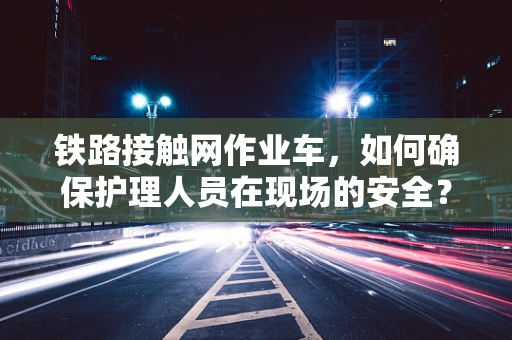 铁路接触网作业车，如何确保护理人员在现场的安全？
