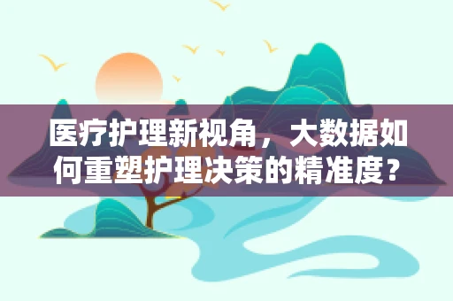 医疗护理新视角，大数据如何重塑护理决策的精准度？
