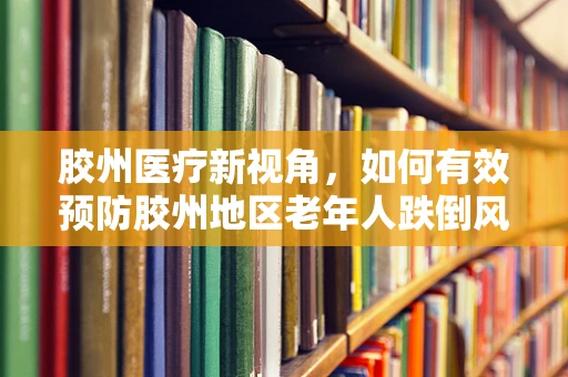 胶州医疗新视角，如何有效预防胶州地区老年人跌倒风险？