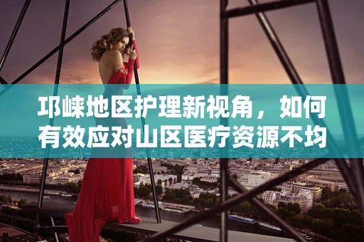 邛崃地区护理新视角，如何有效应对山区医疗资源不均？
