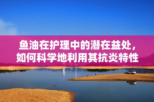 鱼油在护理中的潜在益处，如何科学地利用其抗炎特性？