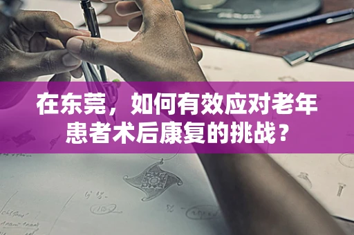 在东莞，如何有效应对老年患者术后康复的挑战？