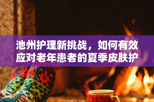 池州护理新挑战，如何有效应对老年患者的夏季皮肤护理问题？