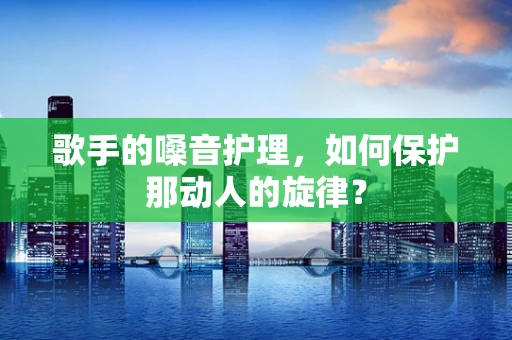 歌手的嗓音护理，如何保护那动人的旋律？