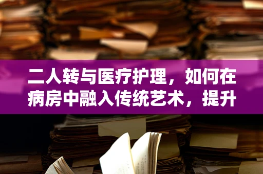 二人转与医疗护理，如何在病房中融入传统艺术，提升患者情绪？