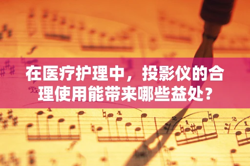 在医疗护理中，投影仪的合理使用能带来哪些益处？