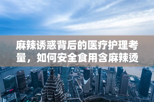 麻辣诱惑背后的医疗护理考量，如何安全食用含麻辣烫底料的食品？