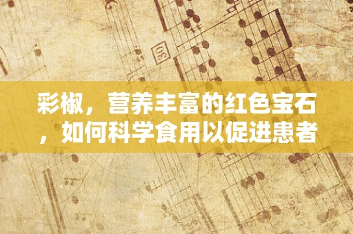 彩椒，营养丰富的红色宝石，如何科学食用以促进患者康复？