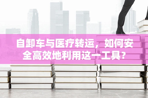 自卸车与医疗转运，如何安全高效地利用这一工具？