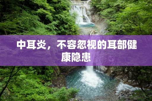 中耳炎，不容忽视的耳部健康隐患