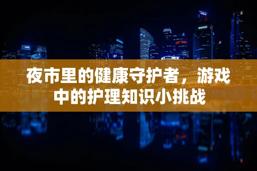 夜市里的健康守护者，游戏中的护理知识小挑战
