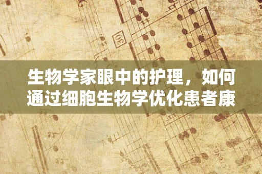 生物学家眼中的护理，如何通过细胞生物学优化患者康复？