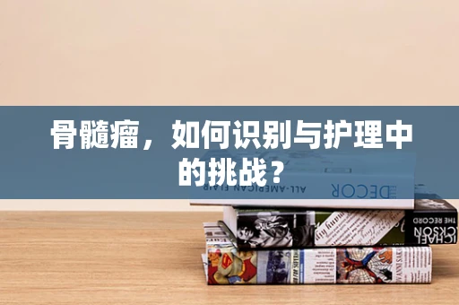 骨髓瘤，如何识别与护理中的挑战？