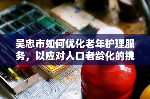 吴忠市如何优化老年护理服务，以应对人口老龄化的挑战？