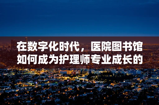 在数字化时代，医院图书馆如何成为护理师专业成长的‘智慧港湾’？