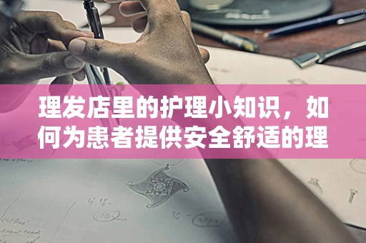 理发店里的护理小知识，如何为患者提供安全舒适的理发体验？