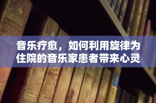 音乐疗愈，如何利用旋律为住院的音乐家患者带来心灵慰藉？
