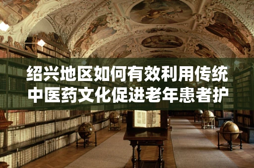 绍兴地区如何有效利用传统中医药文化促进老年患者护理？