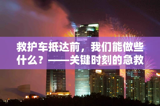 救护车抵达前，我们能做些什么？——关键时刻的急救知识