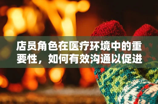 店员角色在医疗环境中的重要性，如何有效沟通以促进患者护理？