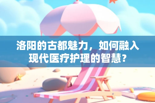 洛阳的古都魅力，如何融入现代医疗护理的智慧？