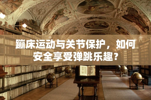 蹦床运动与关节保护，如何安全享受弹跳乐趣？