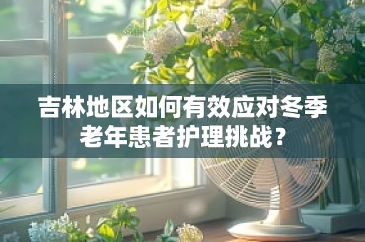 吉林地区如何有效应对冬季老年患者护理挑战？