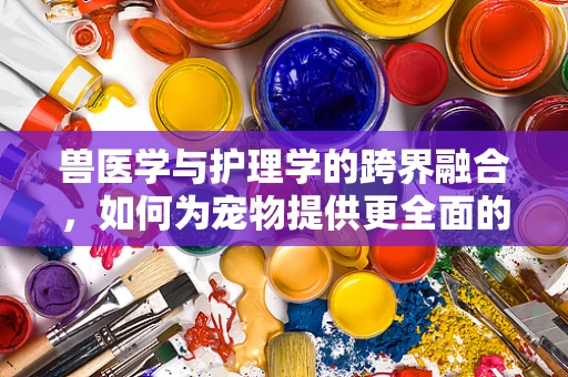 兽医学与护理学的跨界融合，如何为宠物提供更全面的护理？