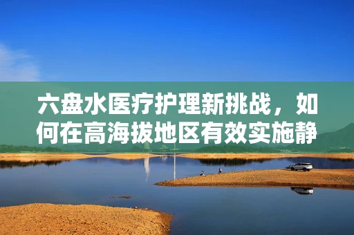 六盘水医疗护理新挑战，如何在高海拔地区有效实施静脉输液管理？