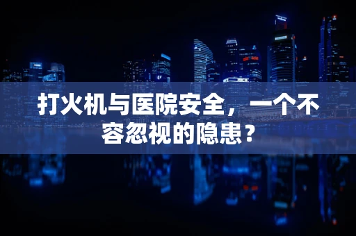 打火机与医院安全，一个不容忽视的隐患？