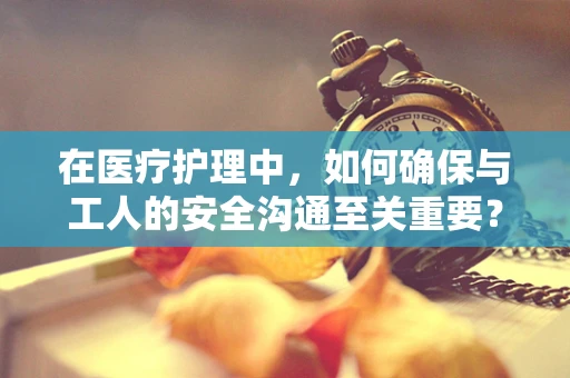 在医疗护理中，如何确保与工人的安全沟通至关重要？