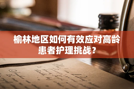 榆林地区如何有效应对高龄患者护理挑战？