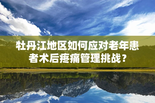 牡丹江地区如何应对老年患者术后疼痛管理挑战？