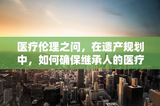 医疗伦理之问，在遗产规划中，如何确保继承人的医疗决策权得到有效传承？
