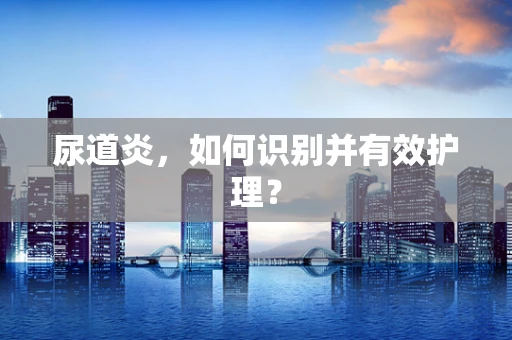 尿道炎，如何识别并有效护理？