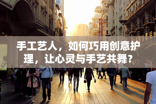 手工艺人，如何巧用创意护理，让心灵与手艺共舞？