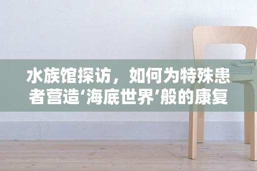 水族馆探访，如何为特殊患者营造‘海底世界’般的康复环境？