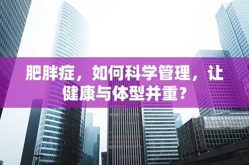 肥胖症，如何科学管理，让健康与体型并重？