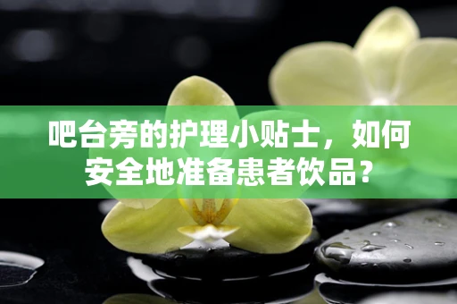 吧台旁的护理小贴士，如何安全地准备患者饮品？