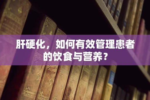 肝硬化，如何有效管理患者的饮食与营养？
