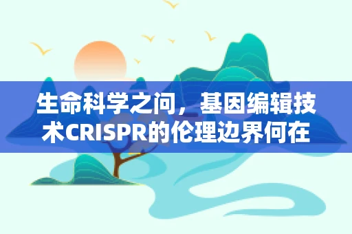 生命科学之问，基因编辑技术CRISPR的伦理边界何在？
