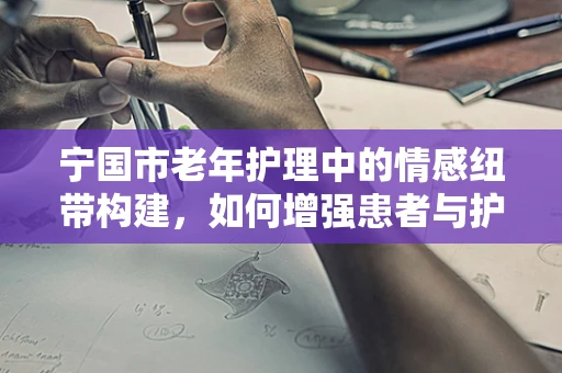 宁国市老年护理中的情感纽带构建，如何增强患者与护理团队间的信任？